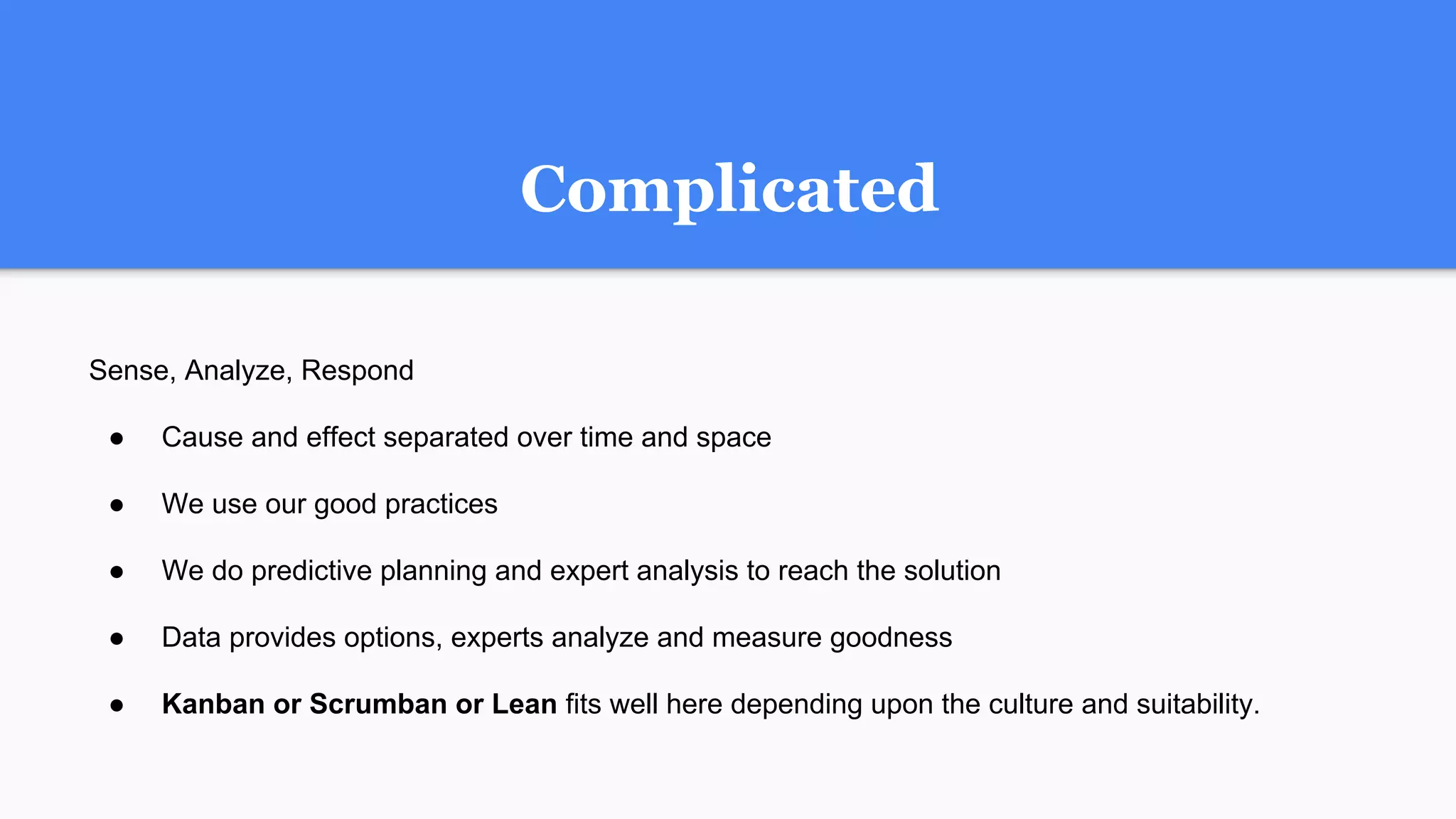 Complicated
Sense, Analyze, Respond
● Cause and effect separated over time and space
● We use our good practices
● We do predictive planning and expert analysis to reach the solution
● Data provides options, experts analyze and measure goodness
● Kanban or Scrumban or Lean fits well here depending upon the culture and suitability.
 