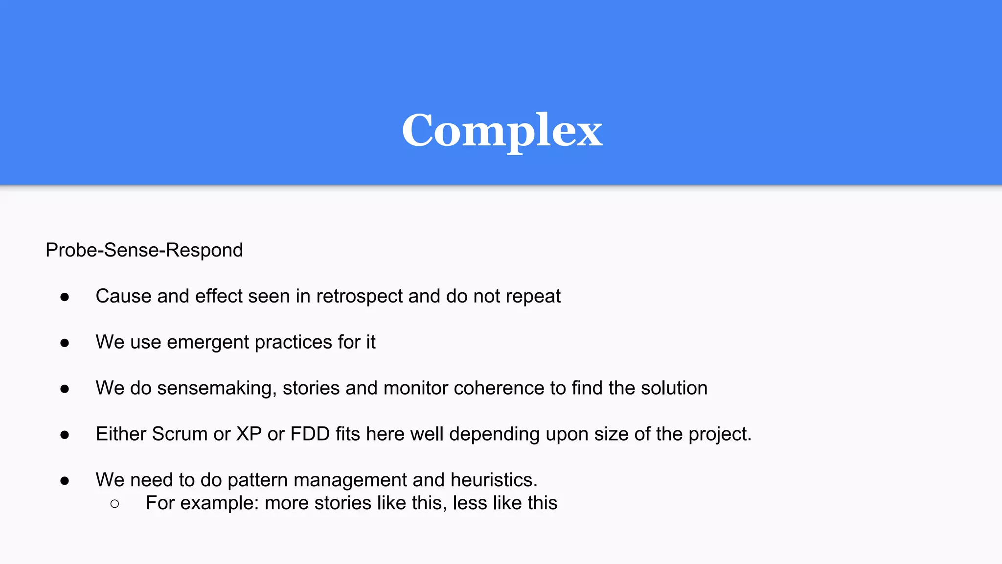 Probe-Sense-Respond
● Cause and effect seen in retrospect and do not repeat
● We use emergent practices for it
● We do sensemaking, stories and monitor coherence to find the solution
● Either Scrum or XP or FDD fits here well depending upon size of the project.
● We need to do pattern management and heuristics.
○ For example: more stories like this, less like this
Complex
 