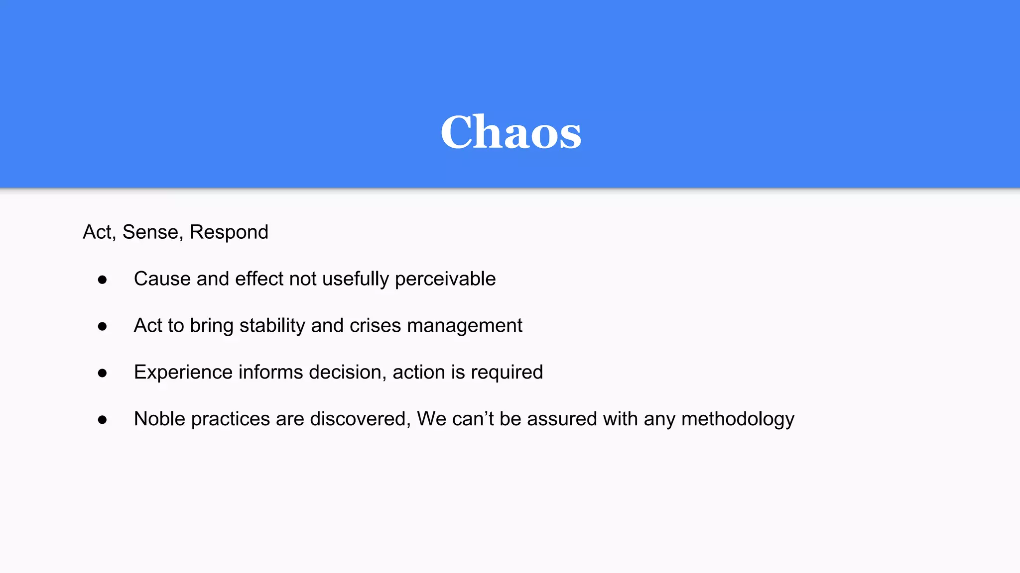 Chaos
Act, Sense, Respond
● Cause and effect not usefully perceivable
● Act to bring stability and crises management
● Experience informs decision, action is required
● Noble practices are discovered, We can’t be assured with any methodology
 