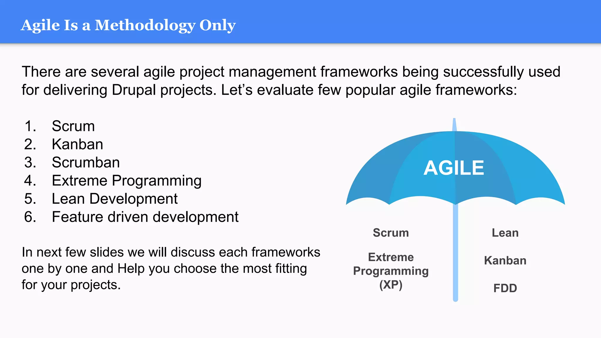 There are several agile project management frameworks being successfully used
for delivering Drupal projects. Let’s evaluate few popular agile frameworks:
1. Scrum
2. Kanban
3. Scrumban
4. Extreme Programming
5. Lean Development
6. Feature driven development
In next few slides we will discuss each frameworks
one by one and Help you choose the most fitting
for your projects.
Agile Is a Methodology Only
AGILE
Extreme
Programming
(XP)
Scrum
Kanban
Lean
FDD
 