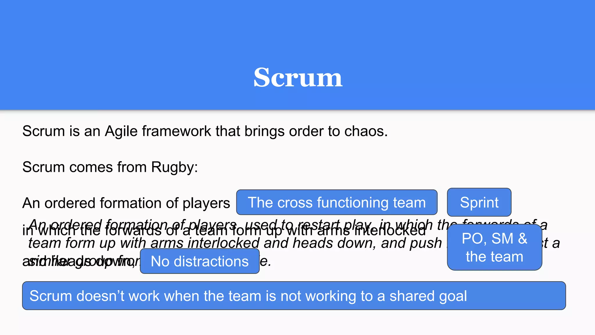 against a similar group from the opposing side.Scrum doesn’t work when the team is not working to a shared goal
and push forward
An ordered formation of players, used to restart play, in which the forwards of a
team form up with arms interlocked and heads down, and push forward against a
similar group from the opposing side.No distractions
Scrum
Scrum is an Agile framework that brings order to chaos.
Scrum comes from Rugby:
An ordered formation of players used to restart play
in which the forwards of a team form up with arms interlocked
and heads down,
The cross functioning team Sprint
PO, SM &
the team
 