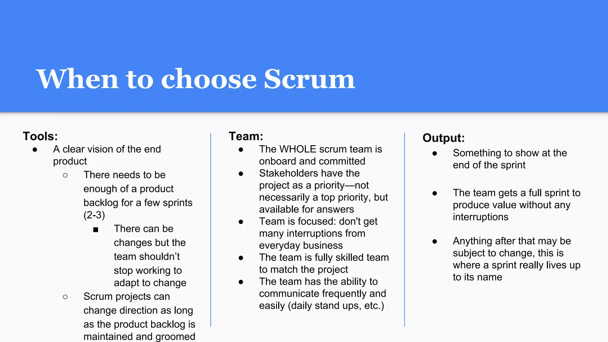 Team:
● The WHOLE scrum team is
onboard and committed
● Stakeholders have the
project as a priority—not
necessarily a top priority, but
available for answers
● Team is focused: don't get
many interruptions from
everyday business
● The team is fully skilled team
to match the project
● The team has the ability to
communicate frequently and
easily (daily stand ups, etc.)
Output:
● Something to show at the
end of the sprint
● The team gets a full sprint to
produce value without any
interruptions
● Anything after that may be
subject to change, this is
where a sprint really lives up
to its name
When to choose Scrum
Tools:
● A clear vision of the end
product
○ There needs to be
enough of a product
backlog for a few sprints
(2-3)
■ There can be
changes but the
team shouldn’t
stop working to
adapt to change
○ Scrum projects can
change direction as long
as the product backlog is
maintained and groomed
 