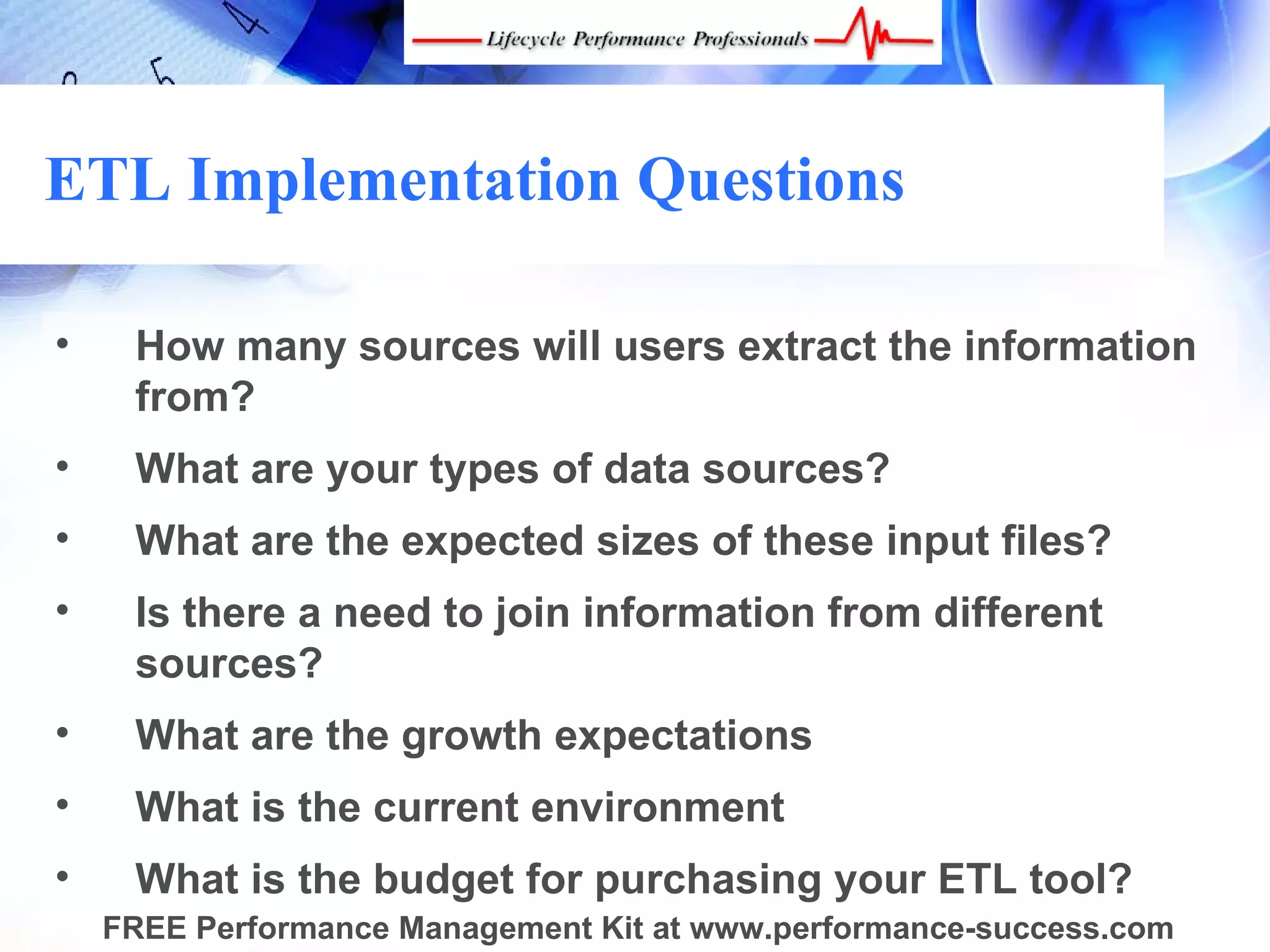 ETL Implementation Questions

•    How many sources will users extract the information
     from?
•    What are your types of data sources?
•    What are the expected sizes of these input files?
•    Is there a need to join information from different
     sources?
•    What are the growth expectations
•    What is the current environment
•    What is the budget for purchasing your ETL tool?
    FREE Performance Management Kit at www.performance-success.com
 