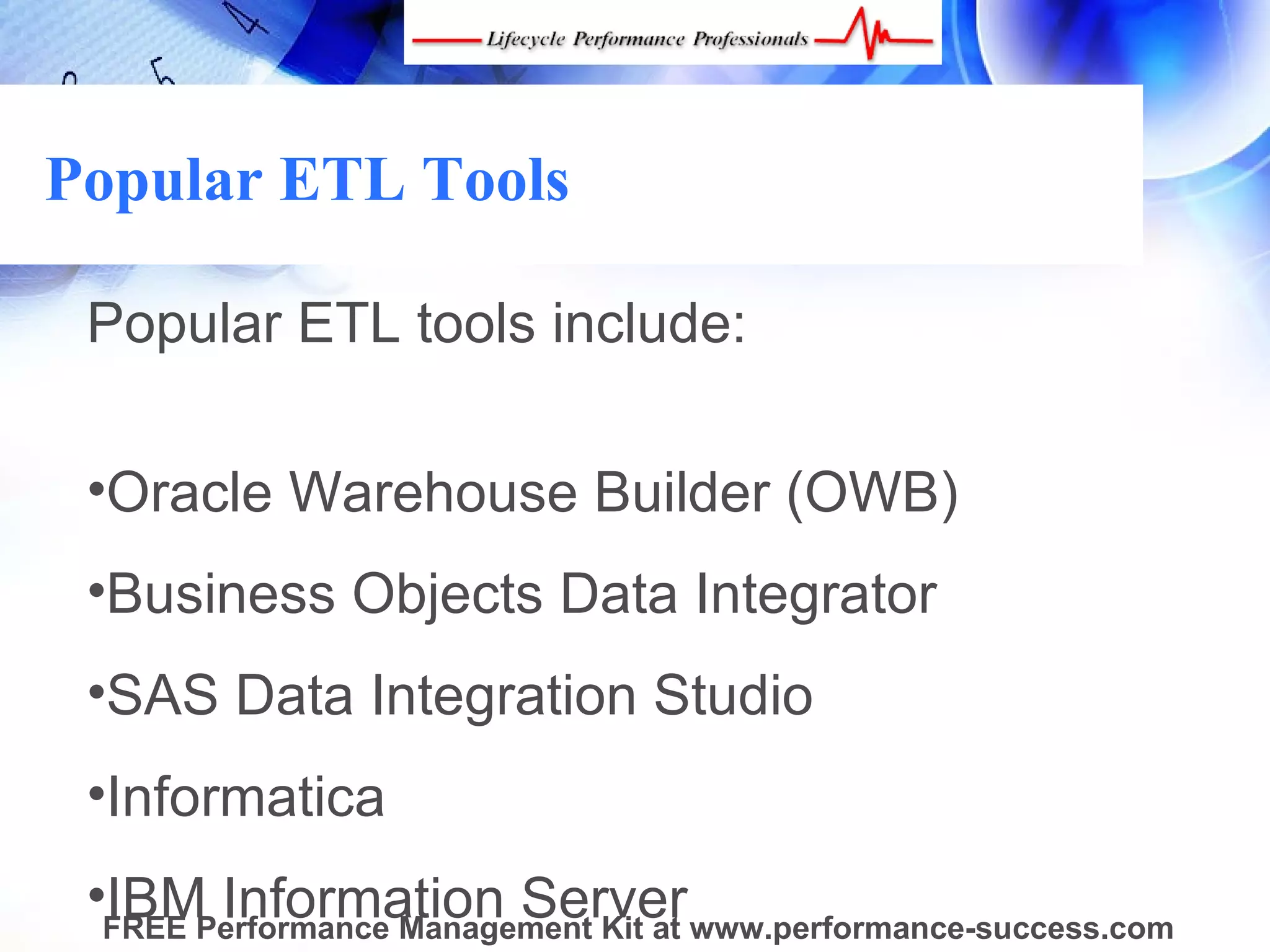 Popular ETL Tools

 Popular ETL tools include:
  
 •Oracle Warehouse Builder (OWB)
 •Business Objects Data Integrator
 •SAS Data Integration Studio
 •Informatica
 •FREE Performance Management Kit at www.performance-success.com
  IBM Information Server
 