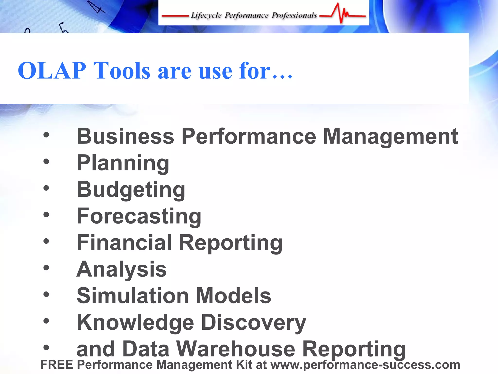 OLAP Tools are use for…

  •   Business Performance Management
  •   Planning
  •   Budgeting
  •   Forecasting
  •   Financial Reporting
  •   Analysis
  •   Simulation Models
  •   Knowledge Discovery
  •   and Data Warehouse Reporting
 FREE Performance Management Kit at www.performance-success.com
 