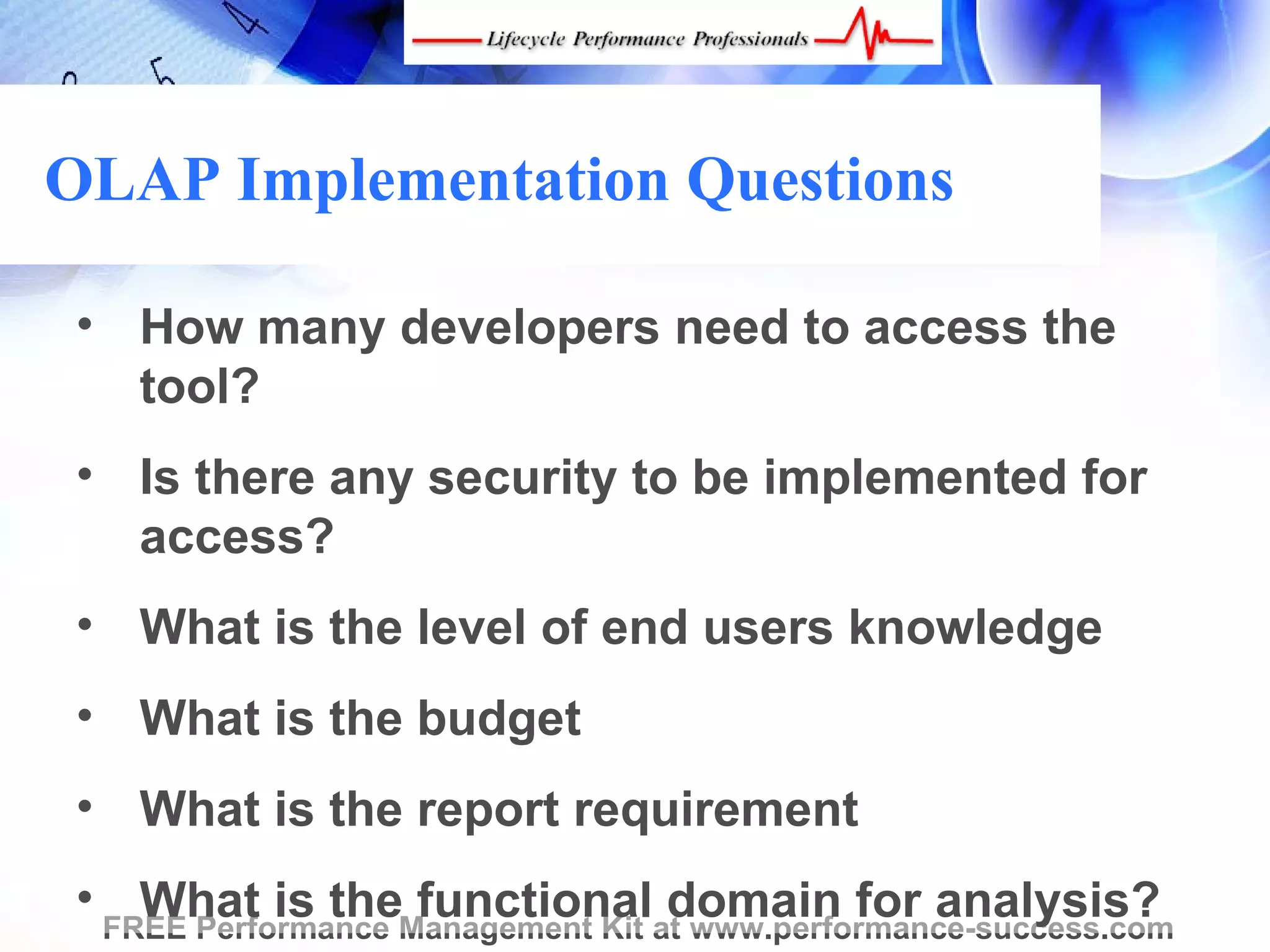 OLAP Implementation Questions

 • How many developers need to access the
   tool?
 • Is there any security to be implemented for
   access?
 • What is the level of end users knowledge
 • What is the budget
 • What is the report requirement
 • FREE Performance Management Kit at www.performance-success.com
     What is the functional domain for analysis?
 