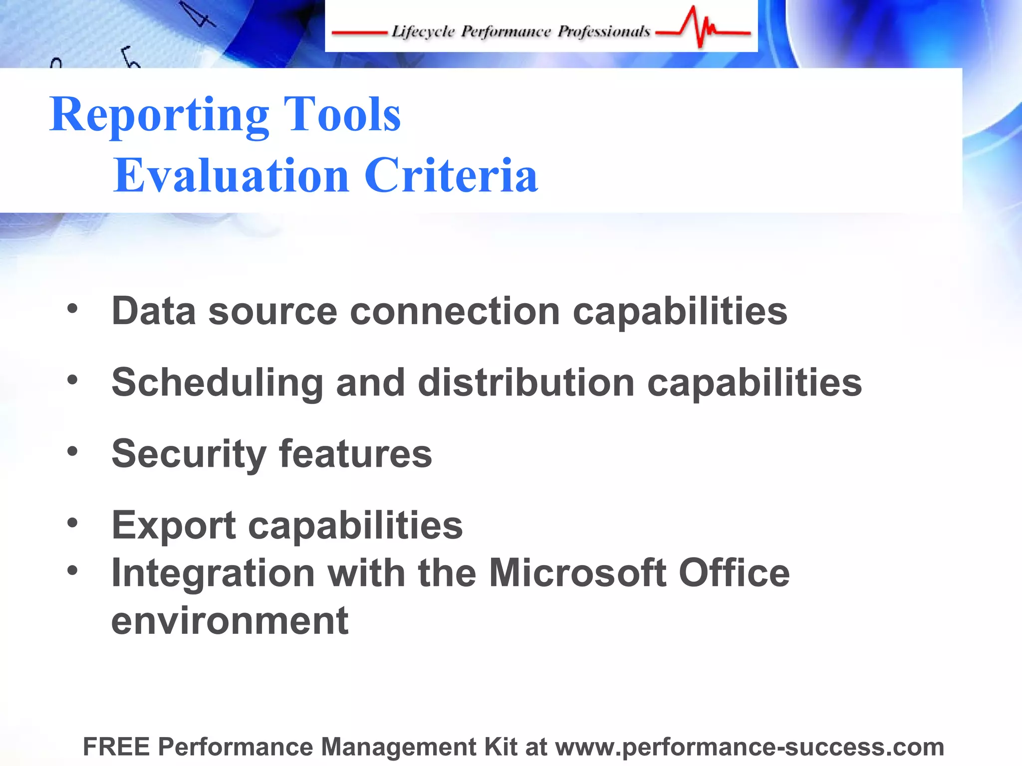 Reporting Tools
  Evaluation Criteria

• Data source connection capabilities
• Scheduling and distribution capabilities
• Security features
• Export capabilities
• Integration with the Microsoft Office
  environment


 FREE Performance Management Kit at www.performance-success.com
 