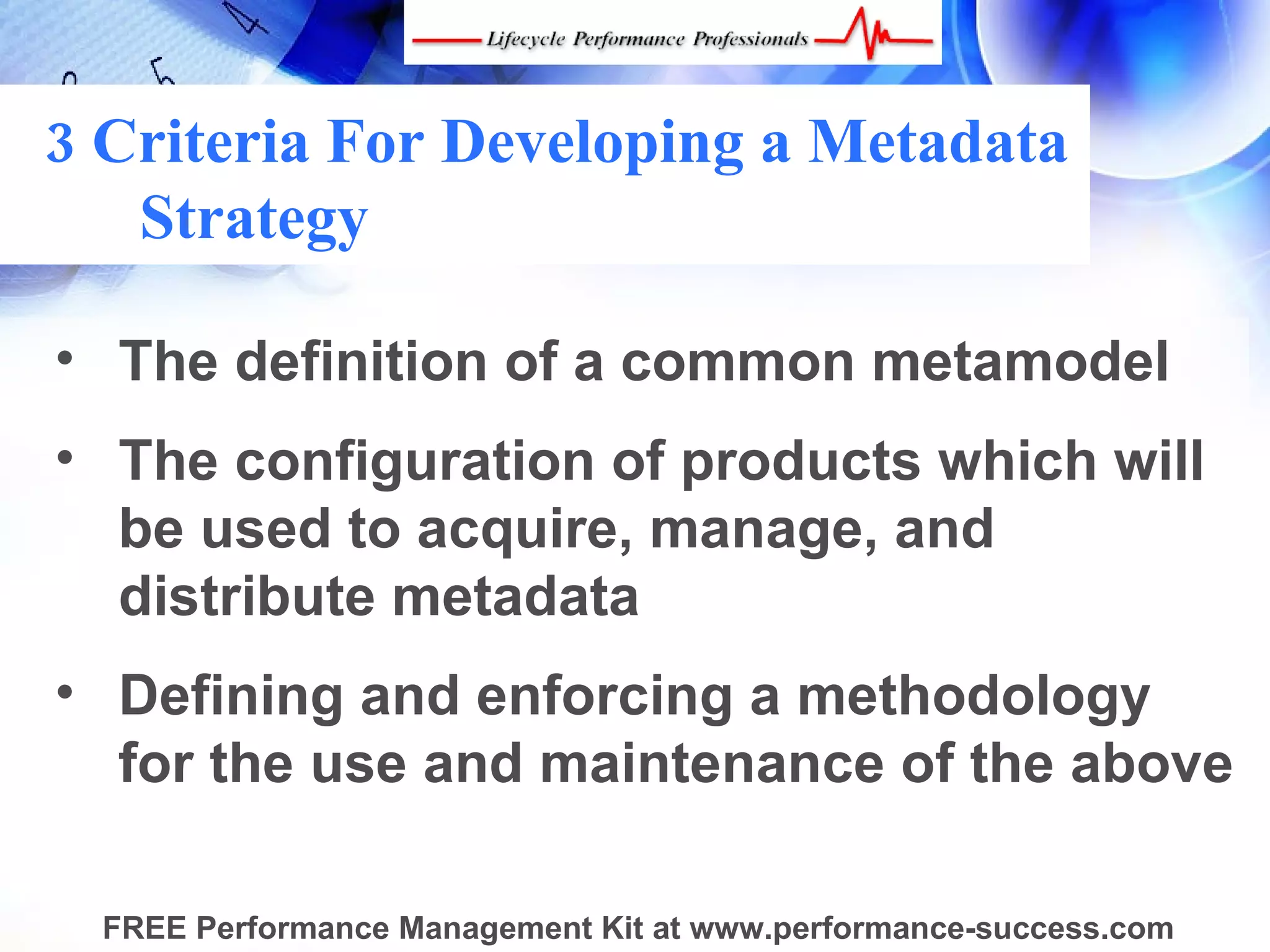 3 Criteria For Developing a Metadata
   Strategy

• The definition of a common metamodel
• The configuration of products which will
  be used to acquire, manage, and
  distribute metadata
• Defining and enforcing a methodology
  for the use and maintenance of the above

  FREE Performance Management Kit at www.performance-success.com
 