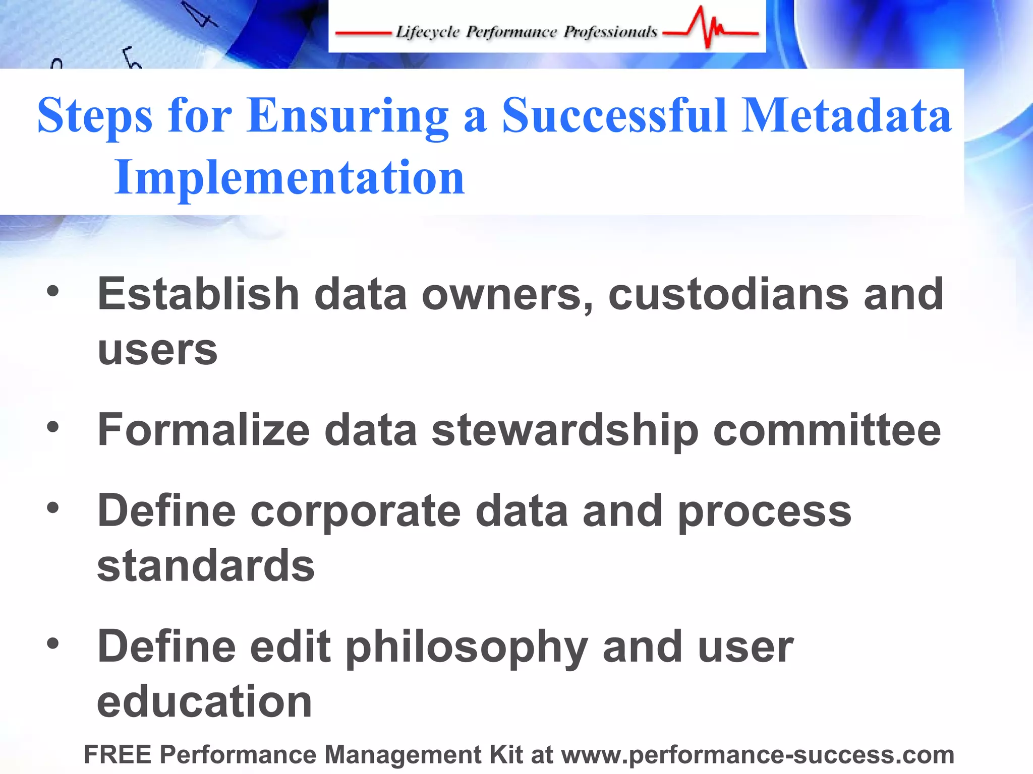 Steps for Ensuring a Successful Metadata
   Implementation

• Establish data owners, custodians and
  users
• Formalize data stewardship committee
• Define corporate data and process
  standards
• Define edit philosophy and user
  education
  FREE Performance Management Kit at www.performance-success.com
 