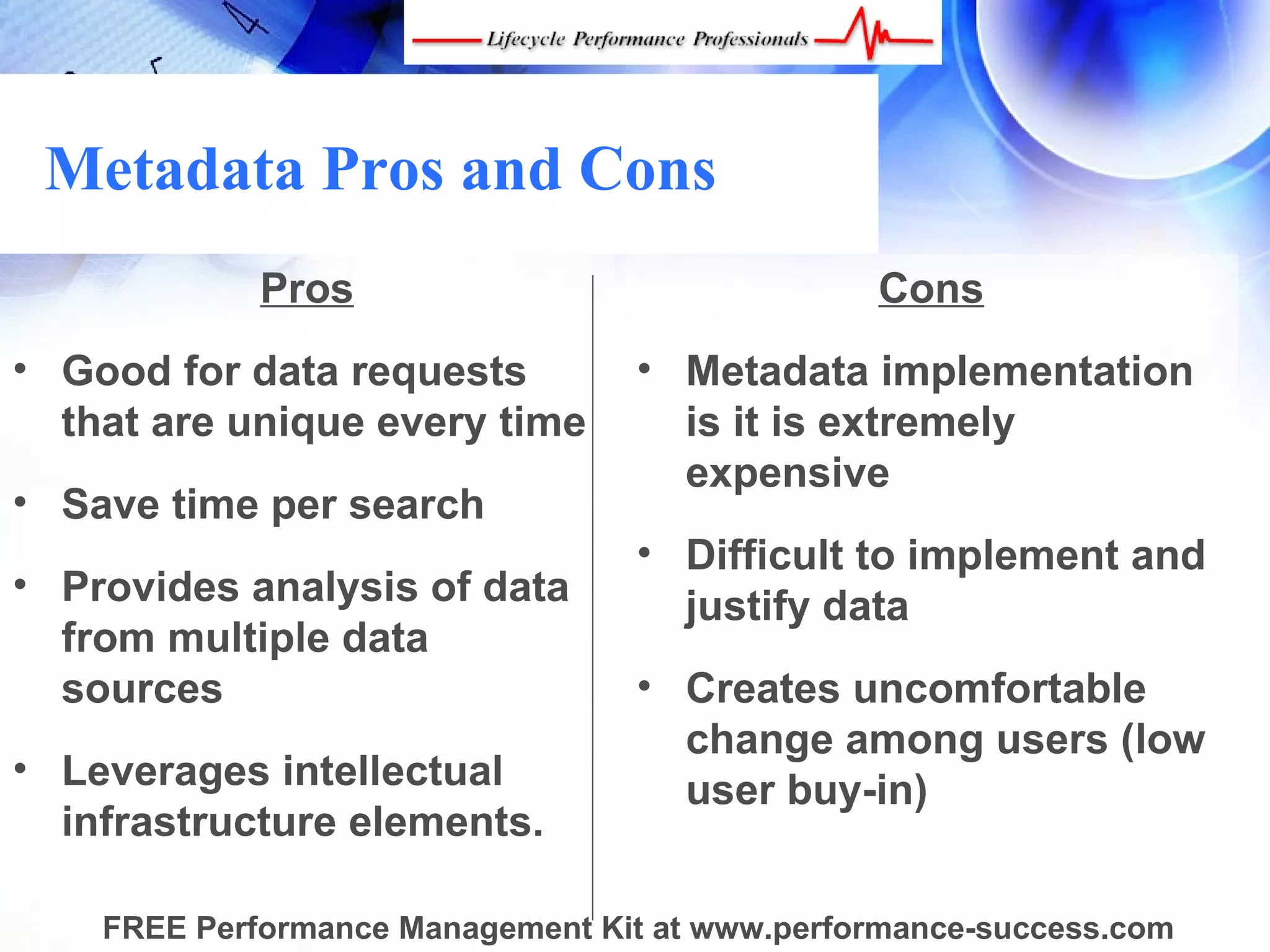 Metadata Pros and Cons
             Pros                               Cons
• Good for data requests          • Metadata implementation
  that are unique every time        is it is extremely
                                    expensive
• Save time per search
                                  • Difficult to implement and
• Provides analysis of data
                                    justify data
  from multiple data
  sources                         • Creates uncomfortable
                                    change among users (low
• Leverages intellectual
                                    user buy-in)
  infrastructure elements.

    FREE Performance Management Kit at www.performance-success.com
 