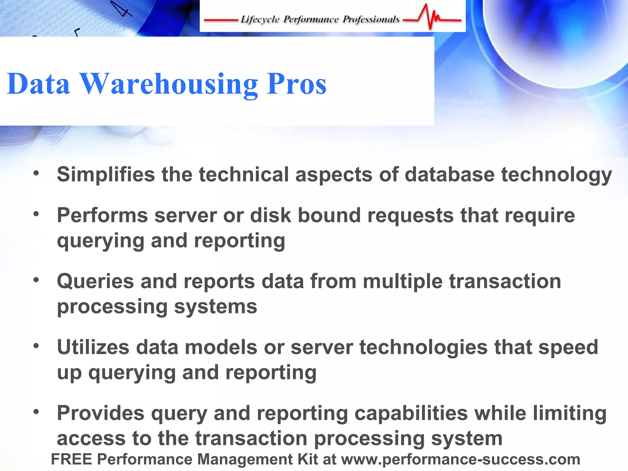 Data Warehousing Pros

 • Simplifies the technical aspects of database technology
 • Performs server or disk bound requests that require
   querying and reporting
 • Queries and reports data from multiple transaction
   processing systems
 • Utilizes data models or server technologies that speed
   up querying and reporting
 • Provides query and reporting capabilities while limiting
   access to the transaction processing system
  FREE Performance Management Kit at www.performance-success.com
 