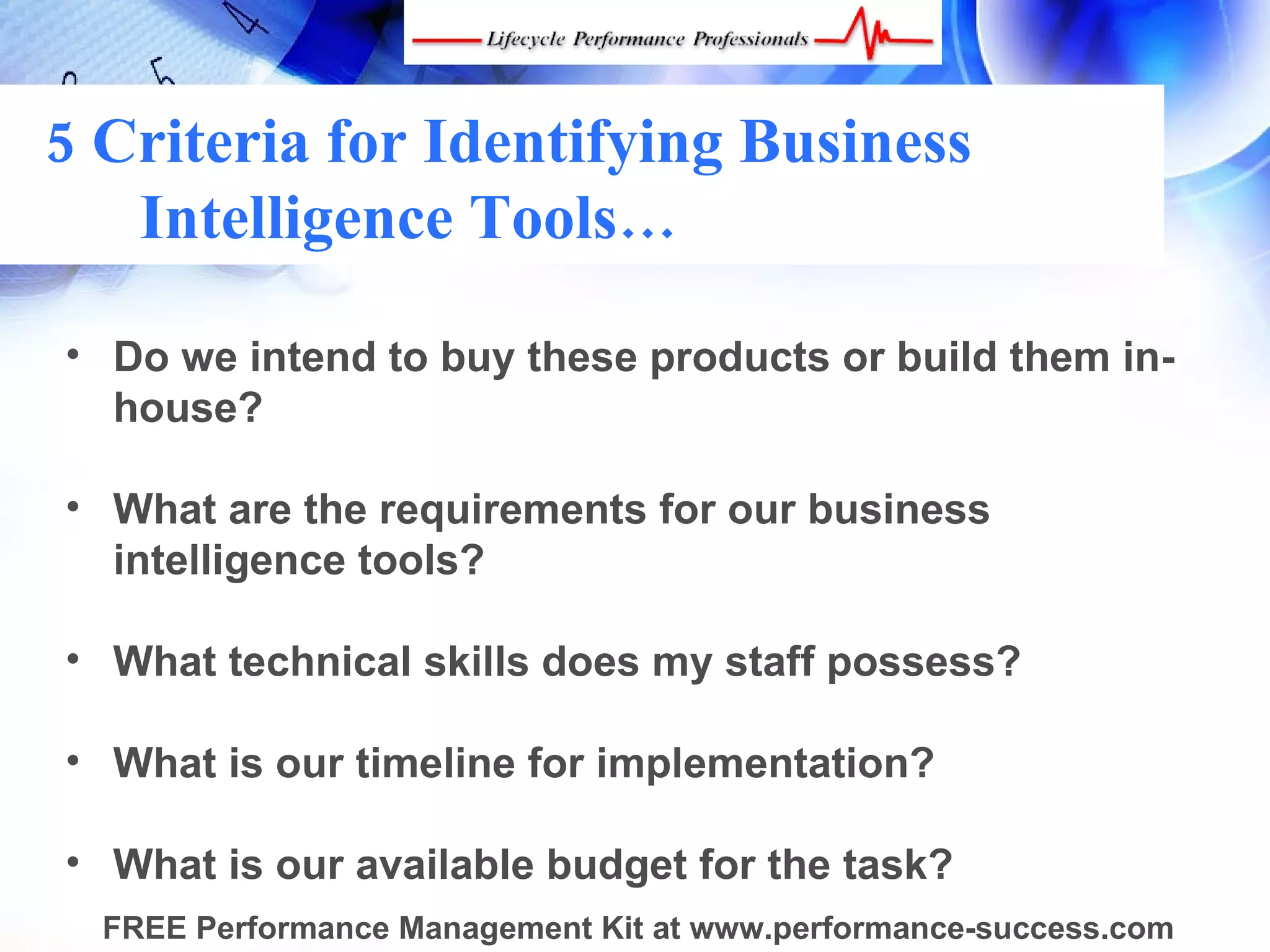 5 Criteria for Identifying Business
   Intelligence Tools…

• Do we intend to buy these products or build them in-
  house?

• What are the requirements for our business
  intelligence tools?

• What technical skills does my staff possess?

• What is our timeline for implementation?

• What is our available budget for the task?
  FREE Performance Management Kit at www.performance-success.com
 