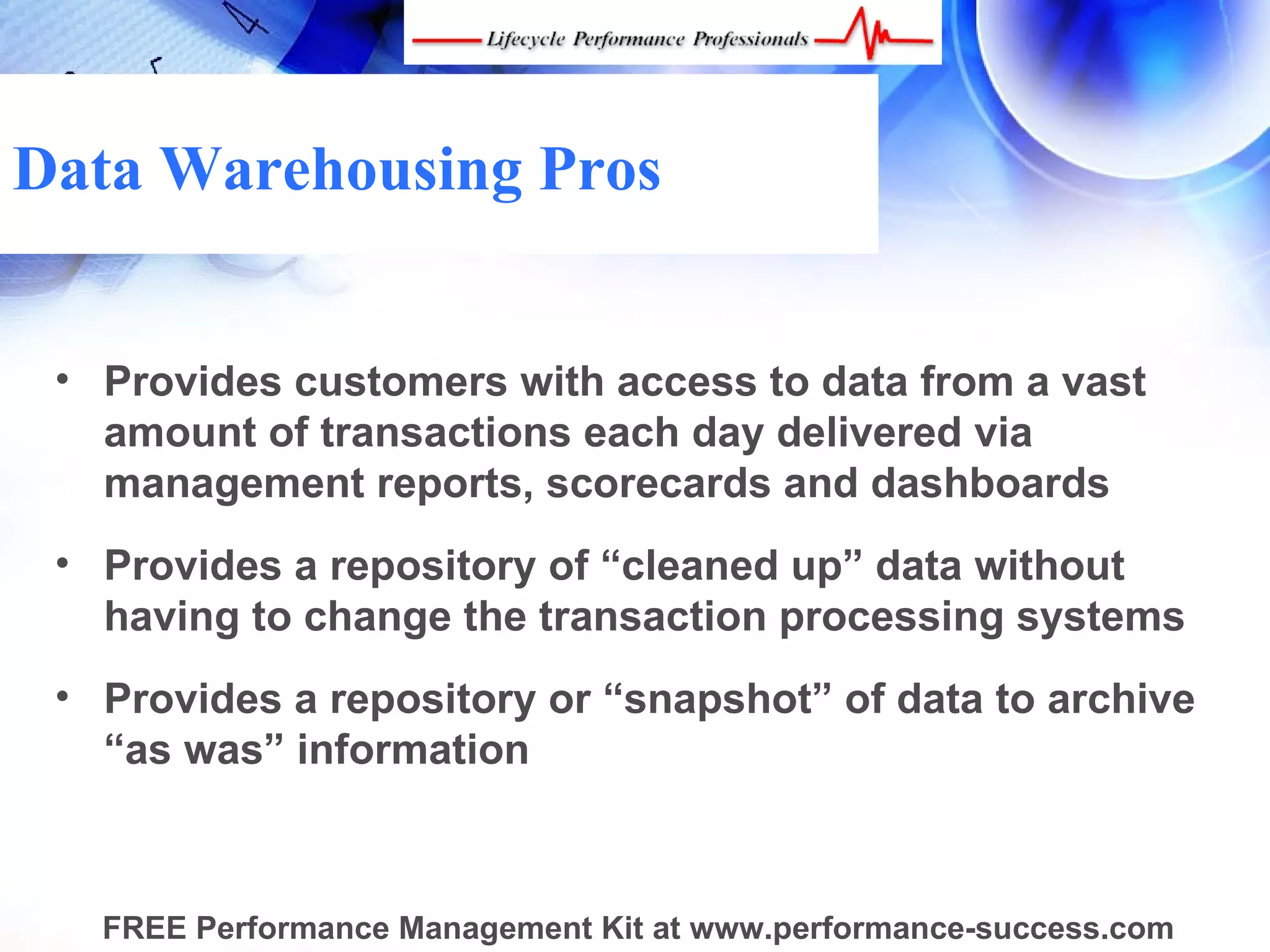 Data Warehousing Pros


 • Provides customers with access to data from a vast
   amount of transactions each day delivered via
   management reports, scorecards and dashboards
 • Provides a repository of “cleaned up” data without
   having to change the transaction processing systems
 • Provides a repository or “snapshot” of data to archive
   “as was” information



   FREE Performance Management Kit at www.performance-success.com
 