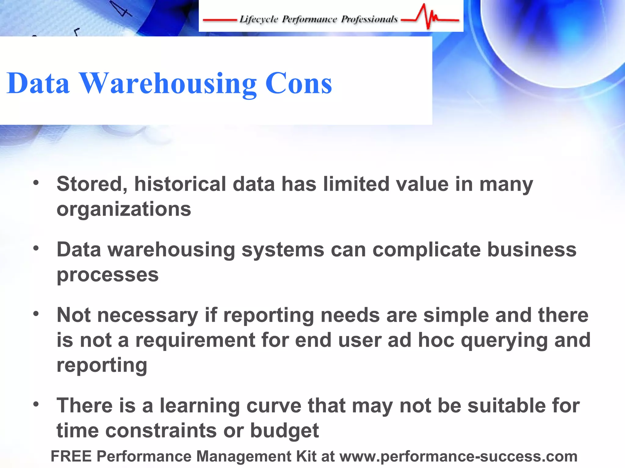 Data Warehousing Cons


 • Stored, historical data has limited value in many
   organizations
 • Data warehousing systems can complicate business
   processes
 • Not necessary if reporting needs are simple and there
   is not a requirement for end user ad hoc querying and
   reporting
 • There is a learning curve that may not be suitable for
   time constraints or budget
  FREE Performance Management Kit at www.performance-success.com
 