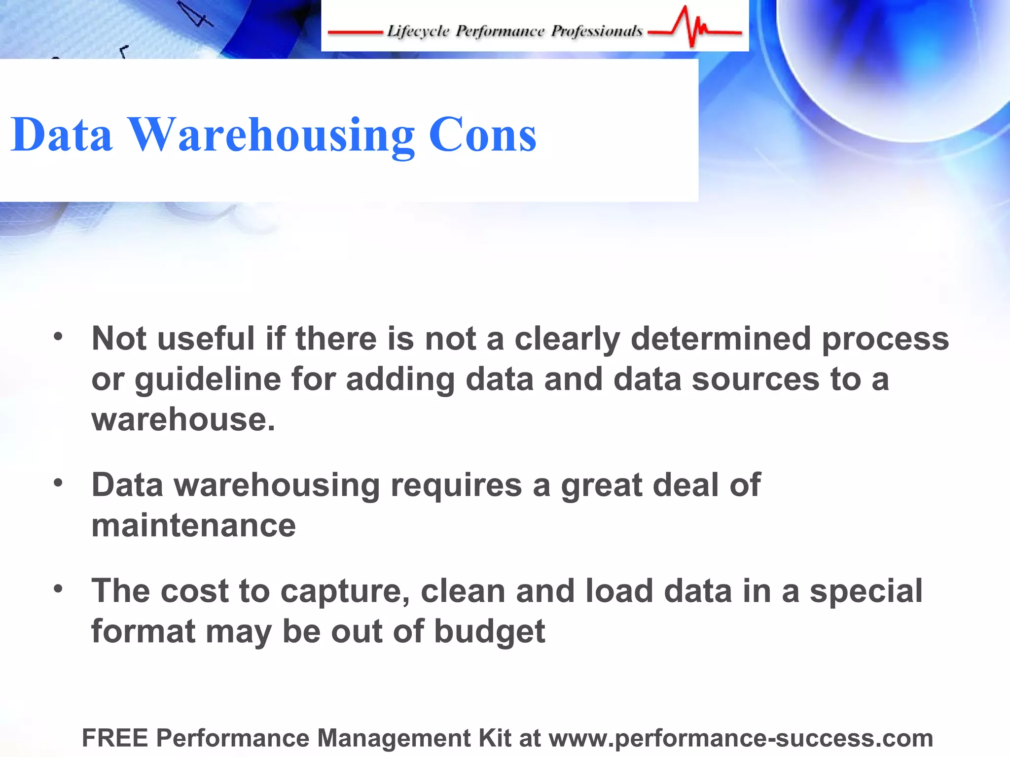 Data Warehousing Cons


 • Not useful if there is not a clearly determined process
   or guideline for adding data and data sources to a
   warehouse.
 • Data warehousing requires a great deal of
   maintenance
 • The cost to capture, clean and load data in a special
   format may be out of budget


  FREE Performance Management Kit at www.performance-success.com
 