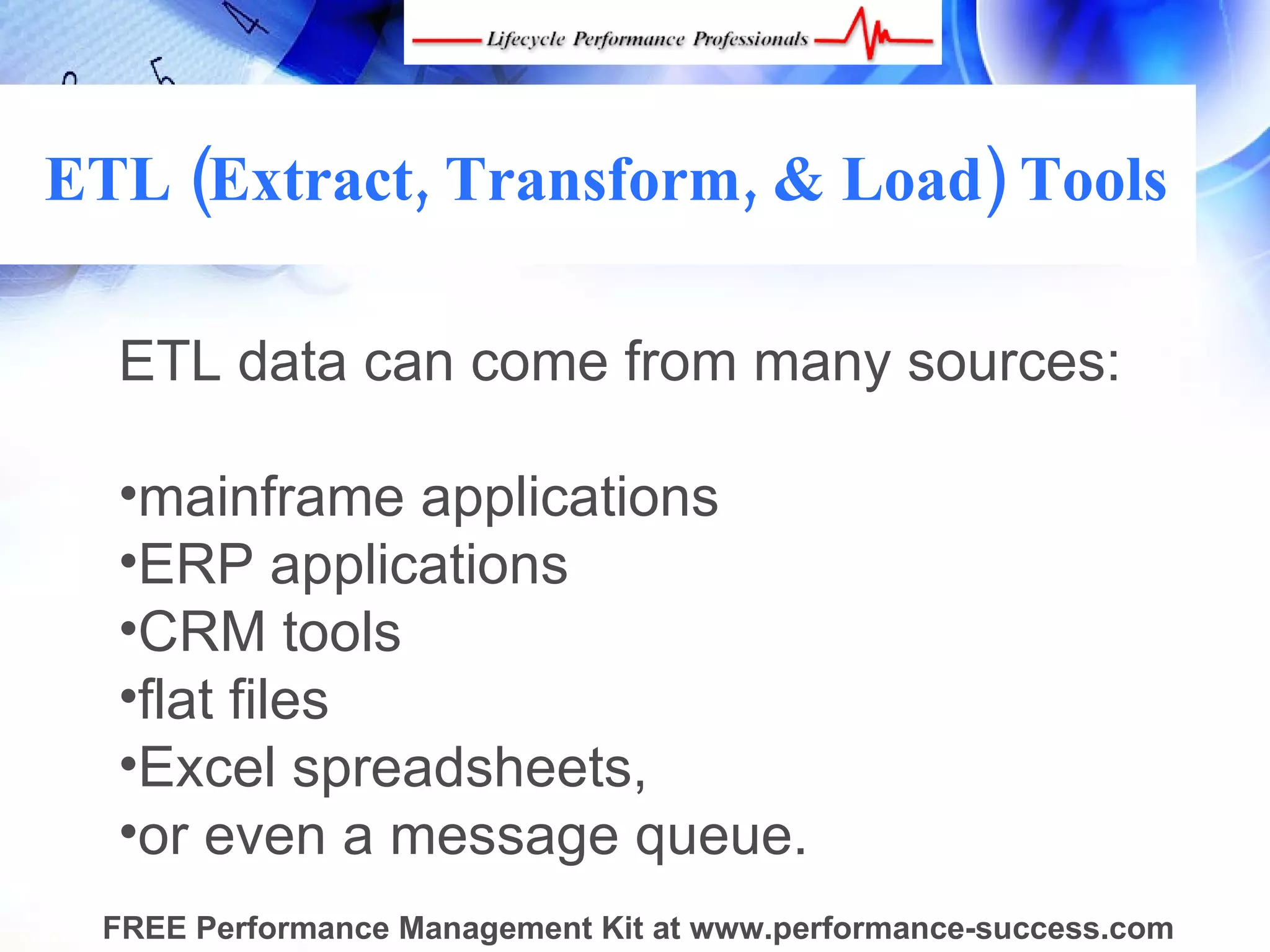 ETL (Extract, Transform, & Load) Tools

  ETL data can come from many sources:
   
  •mainframe applications
  •ERP applications
  •CRM tools
  •flat files
  •Excel spreadsheets,
  •or even a message queue. 
 FREE Performance Management Kit at www.performance-success.com
 