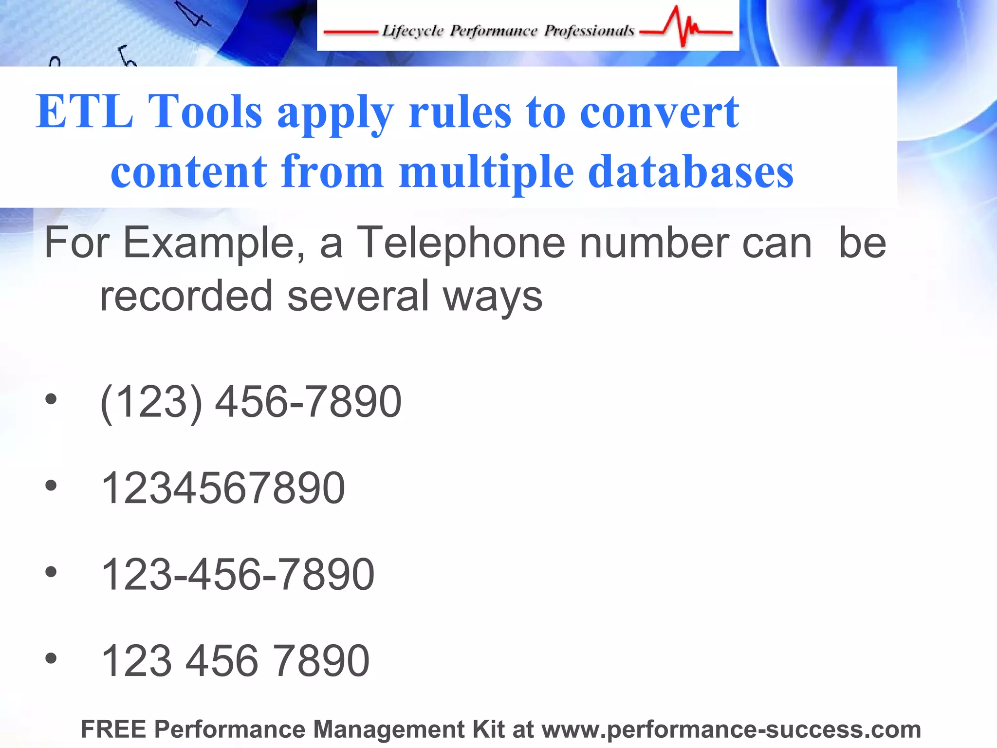 ETL Tools apply rules to convert
  content from multiple databases
For Example, a Telephone number can  be 
  recorded several ways

• (123) 456-7890
• 1234567890
• 123-456-7890
• 123 456 7890
 FREE Performance Management Kit at www.performance-success.com
 