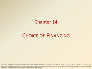 Chapter 14
CHOICE OF FINANCING
Material from ENTREPRENEURIAL FINANCE: STRATEGY, VALUATION, AND DEAL STRUCTURE, by Janet Kiholm Smith, Richard L. Smith, and Richard T. Bliss, © by Stanford University, all rights
reserved. Instructors may make copies of PowerPoint Presentation contained herein for classroom distribution only. Any further reproduction, distribution, or use of this material, in any way or
by any means, is strictly prohibited without the prior written permission of the publisher.
 