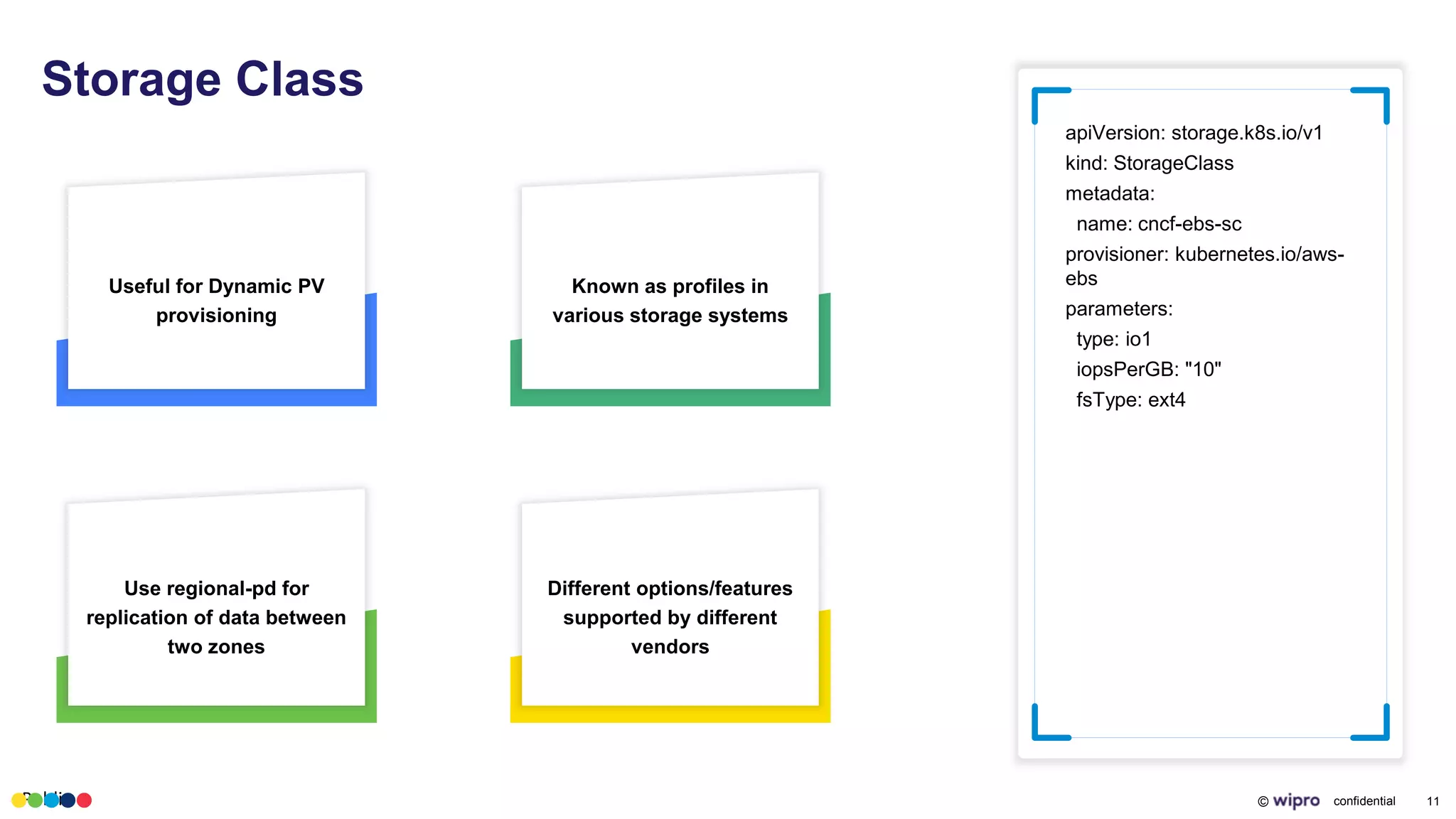 Public © confidential 11
Storage Class
apiVersion: storage.k8s.io/v1
kind: StorageClass
metadata:
name: cncf-ebs-sc
provisioner: kubernetes.io/aws-
ebs
parameters:
type: io1
iopsPerGB: "10"
fsType: ext4
Useful for Dynamic PV
provisioning
Known as profiles in
various storage systems
Use regional-pd for
replication of data between
two zones
Different options/features
supported by different
vendors
 
