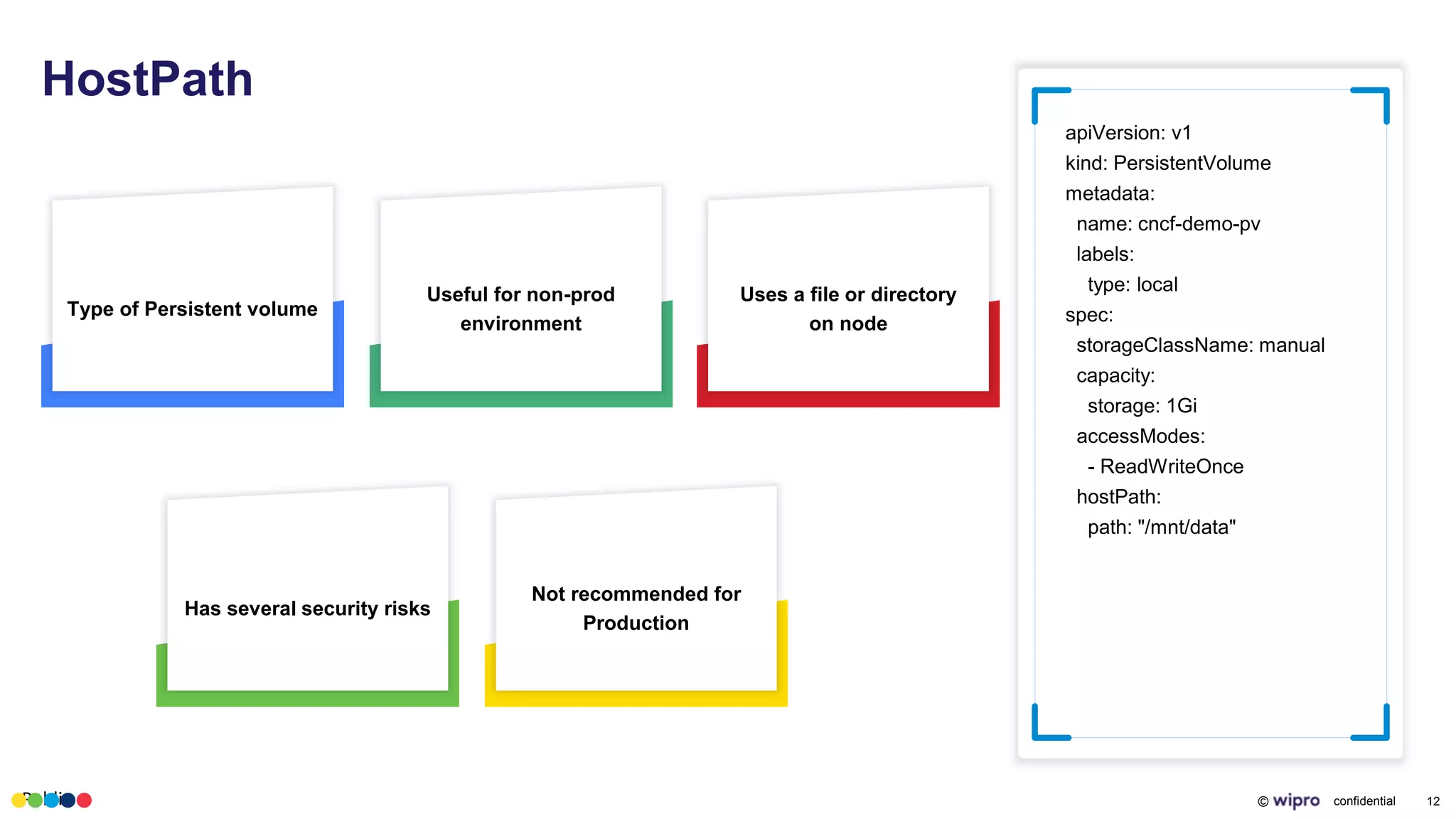 Public © confidential 12
HostPath
apiVersion: v1
kind: PersistentVolume
metadata:
name: cncf-demo-pv
labels:
type: local
spec:
storageClassName: manual
capacity:
storage: 1Gi
accessModes:
- ReadWriteOnce
hostPath:
path: "/mnt/data"
Type of Persistent volume
Useful for non-prod
environment
Has several security risks
Not recommended for
Production
Uses a file or directory
on node
 