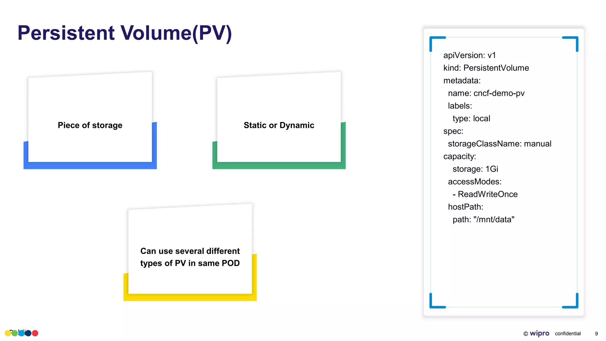 Public © confidential 9
Persistent Volume(PV)
apiVersion: v1
kind: PersistentVolume
metadata:
name: cncf-demo-pv
labels:
type: local
spec:
storageClassName: manual
capacity:
storage: 1Gi
accessModes:
- ReadWriteOnce
hostPath:
path: "/mnt/data"
Piece of storage Static or Dynamic
Can use several different
types of PV in same POD
 