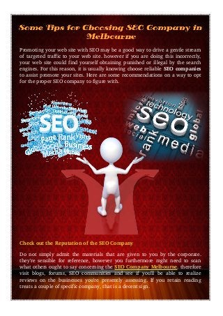 Promoting your web site with SEO may be a good way to drive a gentle stream
of targeted traffic to your web site. however if you are doing this incorrectly,
your web site could find yourself obtaining punished or illegal by the search
engines. For this reason, it is usually knowing choose reliable SEO companies
to assist promote your sites. Here are some recommendations on a way to opt
for the proper SEO company to figure with.
Check out the Reputation of the SEO Company
Do not simply admit the materials that are given to you by the corporate.
they're sensible for reference, however you furthermore mght need to scan
what others ought to say concerning the SEO Company Melbourne. therefore
visit  blogs, forums, SEO communities and see if you'll be able  to realize
reviews on the businesses you're presently assessing. If you retain reading
treats a couple of specific company, that is a decent sign.
 