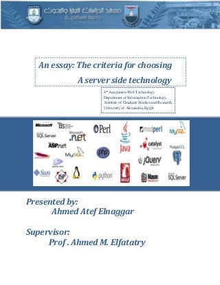 0
An essay: The criteria for choosing
A server side technology
4th
Assignmen Web Technology.
Department of Information Technology,
Institute of Graduate Studies and Research,
University of Alexandria,Egypt.
Presented by:
Ahmed Atef Elnaggar
Supervisor:
Prof . Ahmed M. Elfatatry
 
