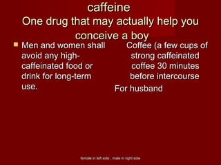 female in left side , male in right sidefemale in left side , male in right side
caffeinecaffeine
One drug that may actually help youOne drug that may actually help you
conceive a boyconceive a boy
 Men and women shallMen and women shall
avoid any high-avoid any high-
caffeinated food orcaffeinated food or
drink for long-termdrink for long-term
useuse.  .  
Coffee (a few cups ofCoffee (a few cups of
strong caffeinatedstrong caffeinated
coffee 30 minutescoffee 30 minutes
before intercoursebefore intercourse
For husbandFor husband
 