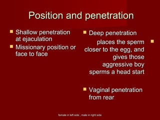 female in left side , male in right sidefemale in left side , male in right side
Position and penetrationPosition and penetration
 Shallow penetrationShallow penetration
at ejaculationat ejaculation
 Missionary position orMissionary position or
face to faceface to face
 Deep penetrationDeep penetration
places the spermplaces the sperm
closer to the egg, andcloser to the egg, and
gives thosegives those
aggressive boyaggressive boy
sperms a head startsperms a head start
 Vaginal penetrationVaginal penetration
from rearfrom rear
 