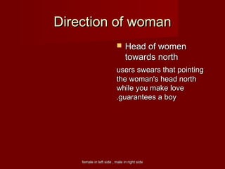 female in left side , male in right sidefemale in left side , male in right side
Direction of womanDirection of woman
 Head of womenHead of women
towards northtowards north
users swears that pointingusers swears that pointing
the woman's head norththe woman's head north
while you make lovewhile you make love
guarantees a boyguarantees a boy..
 