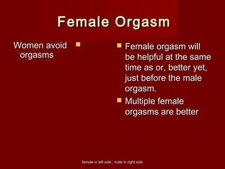 female in left side , male in right sidefemale in left side , male in right side
Female OrgasmFemale Orgasm
Women avoidWomen avoid
orgasmsorgasms
 Female orgasm willFemale orgasm will
be helpful at the samebe helpful at the same
time as or, better yet,time as or, better yet,
just before the malejust before the male
orgasm.orgasm.
 Multiple femaleMultiple female
orgasms are betterorgasms are better
 
