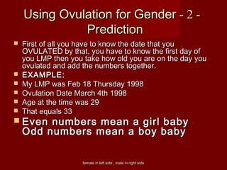 female in left side , male in right sidefemale in left side , male in right side
--22--Using Ovulation for GenderUsing Ovulation for Gender
PredictionPrediction
 First of all you have to know the date that youFirst of all you have to know the date that you
OVULATED by that, you have to know the first day ofOVULATED by that, you have to know the first day of
you LMP then you take how old you are on the day youyou LMP then you take how old you are on the day you
ovulated and add the numbers together.ovulated and add the numbers together.
 EXAMPLE:EXAMPLE:
 My LMP was Feb 18 Thursday 1998My LMP was Feb 18 Thursday 1998
 Ovulation Date March 4th 1998Ovulation Date March 4th 1998
 Age at the time was 29Age at the time was 29
 That equals 33That equals 33
 Even numbers mean a girl babyEven numbers mean a girl baby
Odd numbers mean a boy babyOdd numbers mean a boy baby
 
