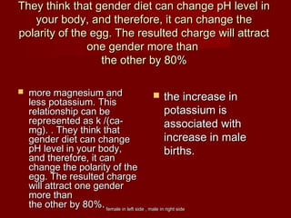 female in left side , male in right sidefemale in left side , male in right side
They think that gender diet can change pH level inThey think that gender diet can change pH level in
your body, and therefore, it can change theyour body, and therefore, it can change the
polarity of the egg. The resulted charge will attractpolarity of the egg. The resulted charge will attract
one gender more thanone gender more than
the other by 80%the other by 80%
 more magnesium andmore magnesium and
less potassium. Thisless potassium. This
relationship can berelationship can be
represented as k /(ca-represented as k /(ca-
mg). . They think thatmg). . They think that
gender diet can changegender diet can change
pH level in your body,pH level in your body,
and therefore, it canand therefore, it can
change the polarity of thechange the polarity of the
egg. The resulted chargeegg. The resulted charge
will attract one genderwill attract one gender
more thanmore than
the other by 80%the other by 80%..
 the increase inthe increase in
potassium ispotassium is
associated withassociated with
increase in maleincrease in male
birthsbirths..
 