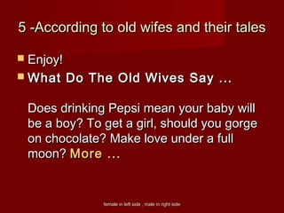 female in left side , male in right sidefemale in left side , male in right side
5 -According to old wifes and their tales5 -According to old wifes and their tales
 Enjoy!Enjoy!
 What Do The Old Wives Say ...What Do The Old Wives Say ...
Does drinking Pepsi mean your baby willDoes drinking Pepsi mean your baby will
be a boy? To get a girl, should you gorgebe a boy? To get a girl, should you gorge
on chocolate? Make love under a fullon chocolate? Make love under a full
moon? moon? More ...More ...
 