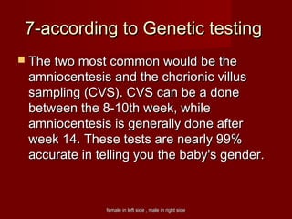 female in left side , male in right sidefemale in left side , male in right side
7-according to Genetic testing7-according to Genetic testing
 The two most common would be theThe two most common would be the
amniocentesis and the chorionic villusamniocentesis and the chorionic villus
sampling (CVS). CVS can be a donesampling (CVS). CVS can be a done
between the 8-10th week, whilebetween the 8-10th week, while
amniocentesis is generally done afteramniocentesis is generally done after
week 14. These tests are nearly 99%week 14. These tests are nearly 99%
accurate in telling you the baby's gender.accurate in telling you the baby's gender.
 