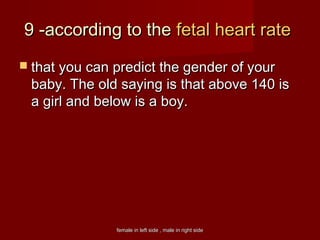 female in left side , male in right sidefemale in left side , male in right side
9 -according to the9 -according to the fetal heart ratefetal heart rate
 that you can predict the gender of yourthat you can predict the gender of your
baby. The old saying is that above 140 isbaby. The old saying is that above 140 is
a girl and below is a boy.a girl and below is a boy.
 