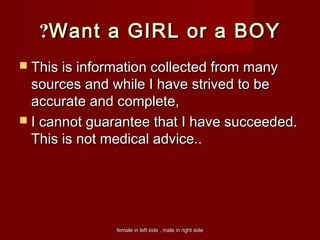 female in left side , male in right sidefemale in left side , male in right side
Want a GIRL or a BOYWant a GIRL or a BOY??
 This is information collected from manyThis is information collected from many
sources and while I have strived to besources and while I have strived to be
accurate and complete,accurate and complete,
 I cannot guarantee that I have succeeded.I cannot guarantee that I have succeeded.
This is not medical advice..This is not medical advice..
 