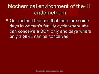 female in left side , male in right sidefemale in left side , male in right side
1111--biochemical environment of thebiochemical environment of the
endometriumendometrium
 Our method teaches that there are someOur method teaches that there are some
days in woman's fertility cycle where shedays in woman's fertility cycle where she
can conceive a BOY only and days wherecan conceive a BOY only and days where
only a GIRL can be conceivedonly a GIRL can be conceived
 