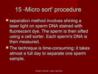 female in left side , male in right sidefemale in left side , male in right side
15 -Micro sort' procedure15 -Micro sort' procedure
 separation method involves shining aseparation method involves shining a
laser light on sperm DNA stained withlaser light on sperm DNA stained with
fluorescent dye. The sperm is then siftedfluorescent dye. The sperm is then sifted
using a cell sorter. Each sperm's DNA isusing a cell sorter. Each sperm's DNA is
then measured.then measured.
 The technique is time-consuming; it takesThe technique is time-consuming; it takes
almost a full day to separate one spermalmost a full day to separate one sperm
sample.sample.
 