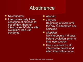 female in left side , male in right sidefemale in left side , male in right side
AbstinenceAbstinence
 No condomsNo condoms
 Intercourse daily fromIntercourse daily from
cessation of menses tocessation of menses to
cut off day, then nocut off day, then no
intercourse 2-3 days afterintercourse 2-3 days after
ovulation; then useovulation; then use
condomscondoms
 Abstain:Abstain:
 OriginalOriginal
Beginning of cycle untilBeginning of cycle until
the day of attempted sexthe day of attempted sex
selectionselection
 ModifiedModified
No intercourse 4-5 daysNo intercourse 4-5 days
before ovulation; prior tobefore ovulation; prior to
that, use condomthat, use condom
 Use a condom for allUse a condom for all
intercourse before andintercourse before and
after timed intercourseafter timed intercourse
 
