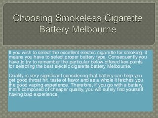 If you wish to select the excellent electric cigarette for smoking, it
means you have to select proper battery type. Consequently you
have to try to remember the particular below offered key points
for selecting the best electric cigarette battery Melbourne.
Quality is very significant considering that battery can help you
get good throat hit, taste of flavor and as a whole it fetches you
the good vaping experience. Therefore, if you go with a battery
that’s composed of cheaper quality, you will surely find yourself
having bad experience.
 