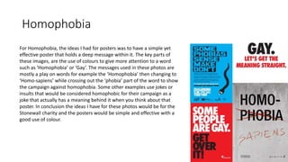 Homophobia
For Homophobia, the ideas I had for posters was to have a simple yet
effective poster that holds a deep message within it. The key parts of
these images, are the use of colours to give more attention to a word
such as ‘Homophobia’ or ‘Gay’. The messages used in these photos are
mostly a play on words for example the ‘Homophobia’ then changing to
‘Homo-sapiens’ while crossing out the ‘phobia’ part of the word to show
the campaign against homophobia. Some other examples use jokes or
insults that would be considered homophobic for their campaign as a
joke that actually has a meaning behind it when you think about that
poster. In conclusion the ideas I have for these photos would be for the
Stonewall charity and the posters would be simple and effective with a
good use of colour.
 
