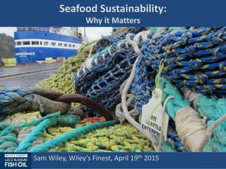 Seafood Sustainability:
Why it Matters
Sam Wiley, Wiley’s Finest, April 19th 2015
 