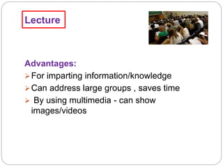 Lecture
Advantages:
For imparting information/knowledge
Can address large groups , saves time
 By using multimedia - can show
images/videos
 