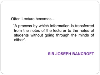 Often Lecture becomes -
“A process by which information is transferred
from the notes of the lecturer to the notes of
students without going through the minds of
either”.
SIR JOSEPH BANCROFT
 