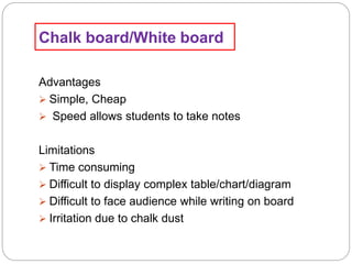 Chalk board/White board
Advantages
 Simple, Cheap
 Speed allows students to take notes
Limitations
 Time consuming
 Difficult to display complex table/chart/diagram
 Difficult to face audience while writing on board
 Irritation due to chalk dust
 
