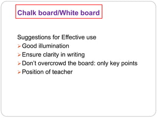 Chalk board/White board
Suggestions for Effective use
Good illumination
Ensure clarity in writing
Don’t overcrowd the board: only key points
Position of teacher
 