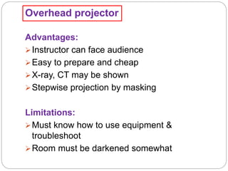 Overhead projector
Advantages:
Instructor can face audience
Easy to prepare and cheap
X-ray, CT may be shown
Stepwise projection by masking
Limitations:
Must know how to use equipment &
troubleshoot
Room must be darkened somewhat
 