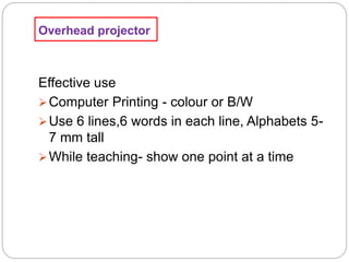 Overhead projector
Effective use
Computer Printing - colour or B/W
Use 6 lines,6 words in each line, Alphabets 5-
7 mm tall
While teaching- show one point at a time
 
