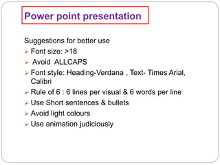 Power point presentation
Suggestions for better use
 Font size: >18
 Avoid ALLCAPS
 Font style: Heading-Verdana , Text- Times Arial,
Calibri
 Rule of 6 : 6 lines per visual & 6 words per line
 Use Short sentences & bullets
 Avoid light colours
 Use animation judiciously
 